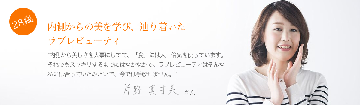 28歳:内側からの日を学び、辿り着いたラブレビューティー。片野真寸美さん。”内側から美しさを大事にしてて、「食」には人一倍気を使っています。それでもスッキリするまでにはなかなかで。ラブレビューティーはそんな私には合っていたみたいで、今では手放せません。”