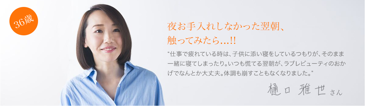 36歳:夜お手入れしなかった翌朝、触ってみたら...!!樋口雅世さん”仕事で疲れている時は、子供に添い寝をしているつもりが、そのまま一緒に寝てしまったり。いつも慌てる翌朝が、ラブレビューティーのおかげでなんとか大丈夫。体調も崩すこともなくなりました。”