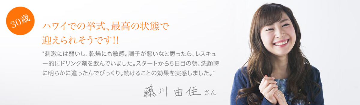 30歳:ハワイでの挙式、最高の状態で迎えられそうです!!藤川由佳さん”刺激には弱いし、乾燥にも敏感。調子が悪いなと思ったら、レスキュー的にドリンク剤を飲んでいました。スタートから5日目の朝、洗顔時に明らかに違ったんでびっくり。続けることの効果を実感しました。”